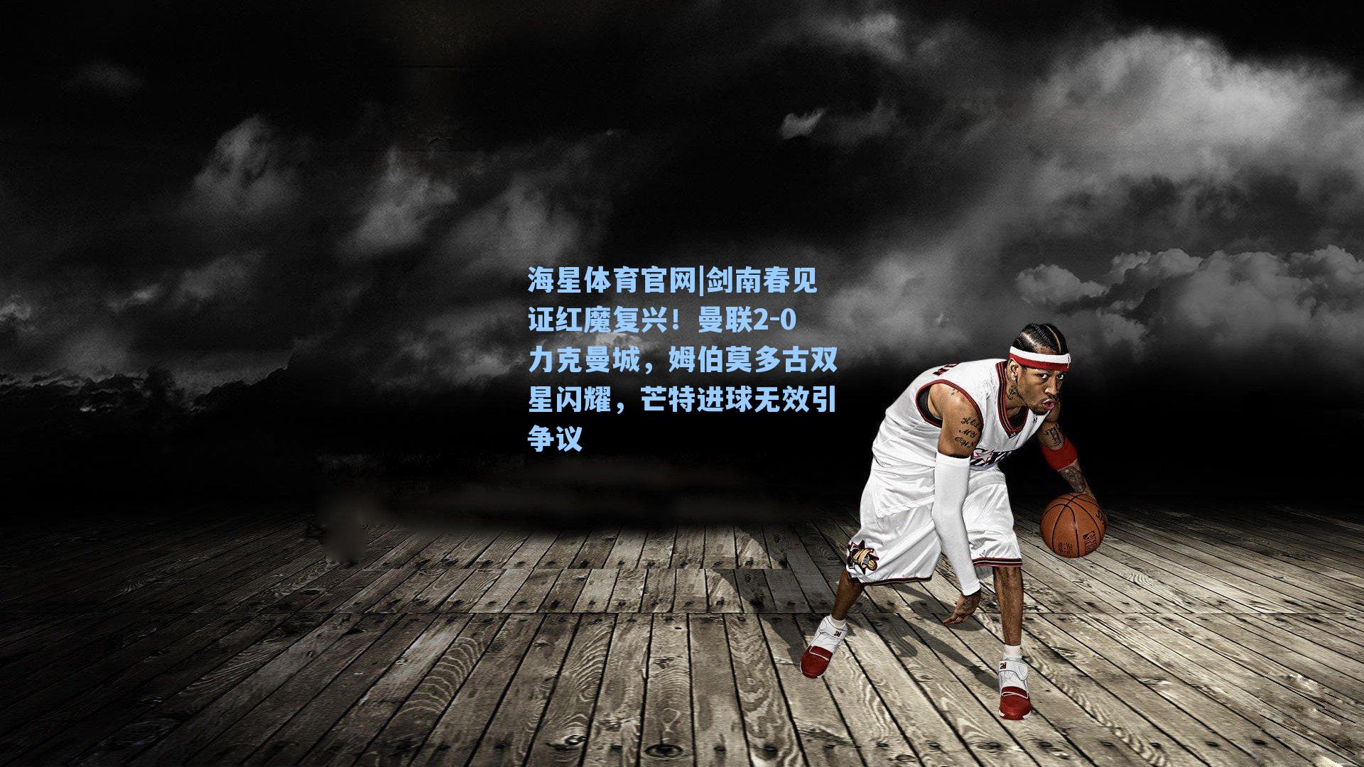 剑南春见证红魔复兴！曼联2-0力克曼城，姆伯莫多古双星闪耀，芒特进球无效引争议