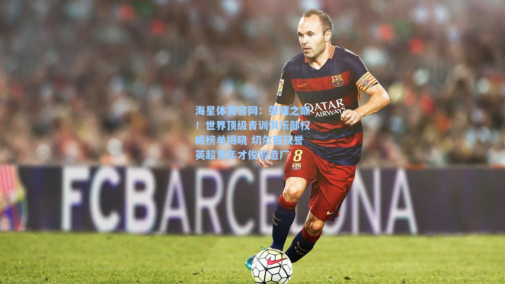 海星体育官网：荣耀之巅！世界顶级青训俱乐部权威榜单揭晓 切尔西获誉英超青年才俊锻造厂